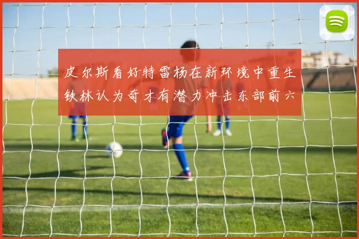 皮尔斯看好特雷杨在新环境中重生铁林认为奇才有潜力冲击东部前六名