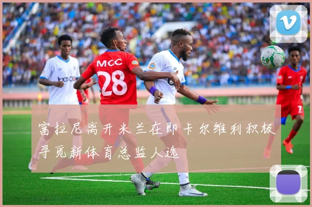 富拉尼离开米兰在即卡尔维利积极寻觅新体育总监人选