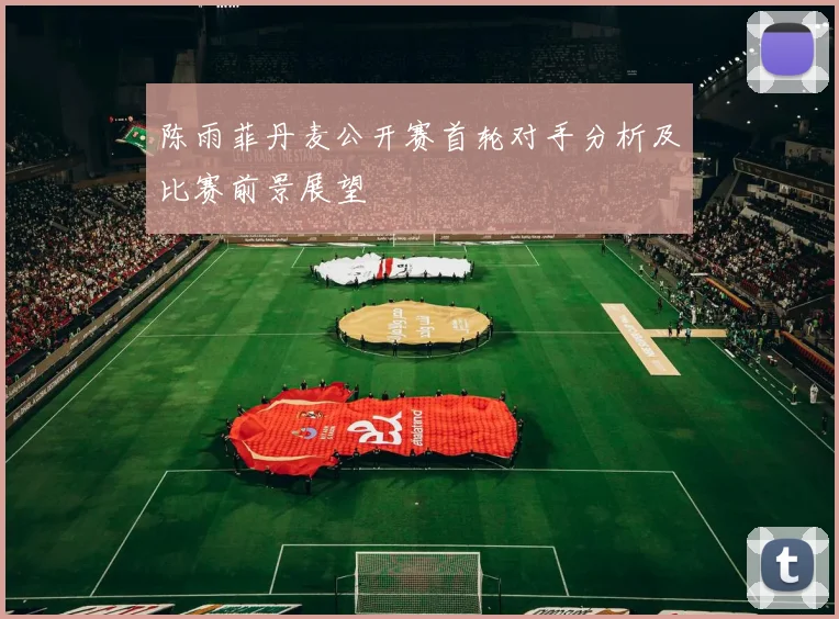 陈雨菲丹麦公开赛首轮对手分析及比赛前景展望