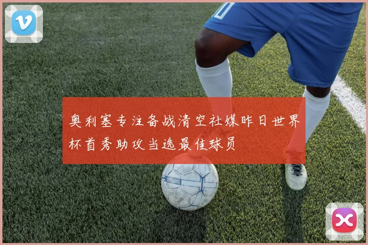 奥利塞专注备战清空社媒昨日世界杯首秀助攻当选最佳球员