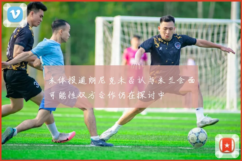 米体报道朗尼克未否认与米兰会面可能性双方合作仍在探讨中