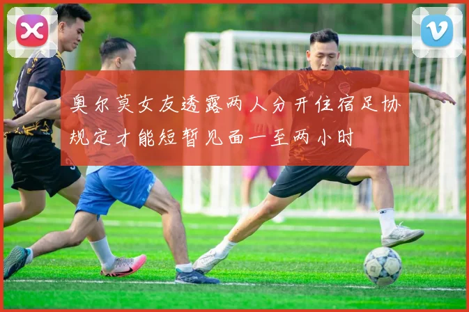 奥尔莫女友透露两人分开住宿足协规定才能短暂见面一至两小时