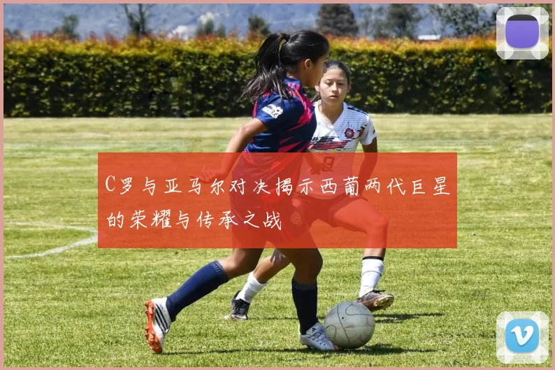 C罗与亚马尔对决揭示西葡两代巨星的荣耀与传承之战