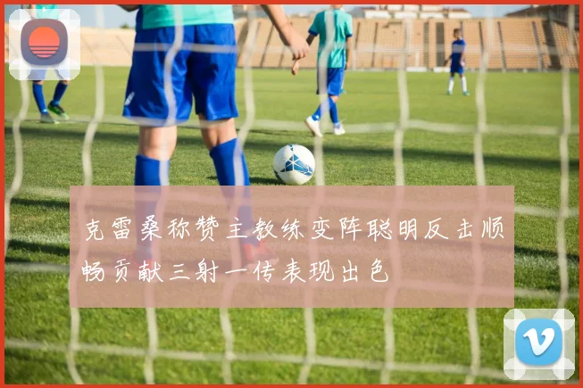 克雷桑称赞主教练变阵聪明反击顺畅贡献三射一传表现出色