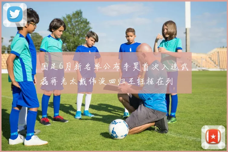 国足6月新名单公布李昊首次入选武磊蒋光太戴伟浚回归王钰栋在列