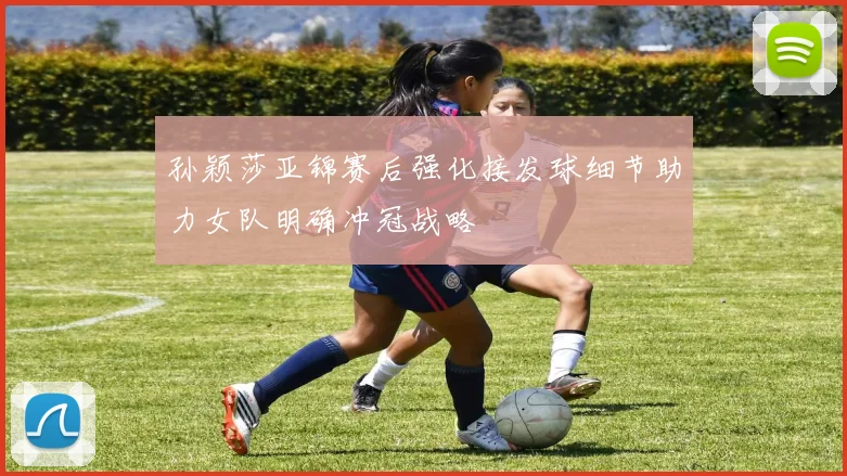 孙颖莎亚锦赛后强化接发球细节助力女队明确冲冠战略