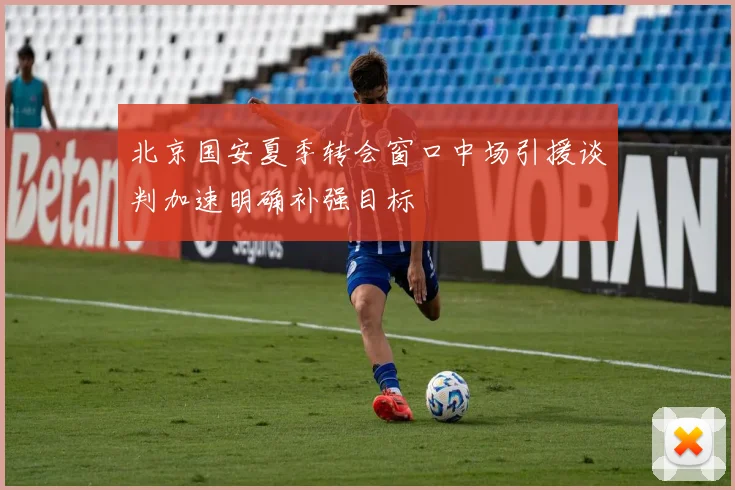北京国安夏季转会窗口中场引援谈判加速明确补强目标