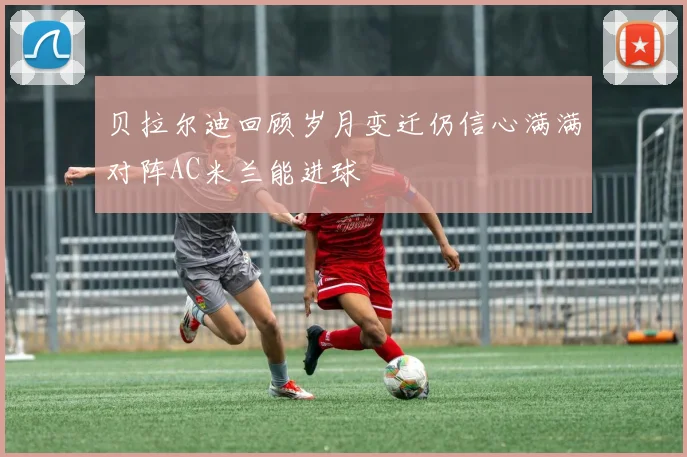 贝拉尔迪回顾岁月变迁仍信心满满对阵AC米兰能进球