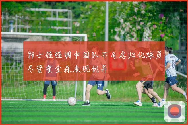 郭士强强调中国队不考虑归化球员尽管霍金森表现优异