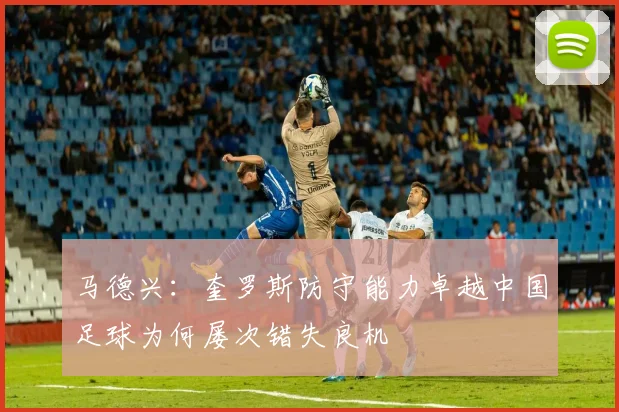马德兴：奎罗斯防守能力卓越中国足球为何屡次错失良机
