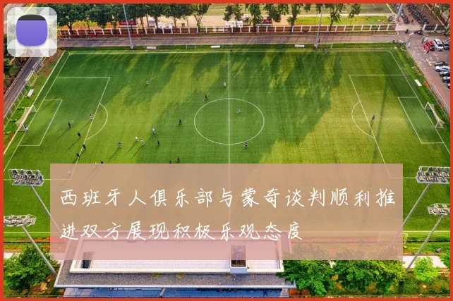 西班牙人俱乐部与蒙奇谈判顺利推进双方展现积极乐观态度