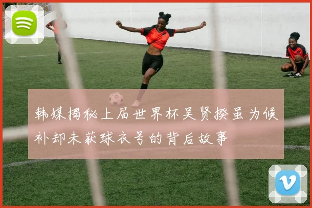 韩媒揭秘上届世界杯吴贤揆虽为候补却未获球衣号的背后故事