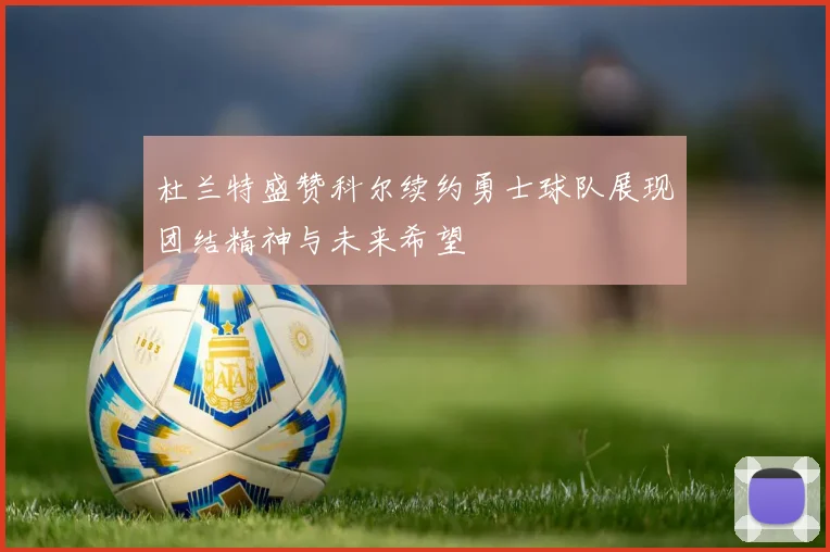 杜兰特盛赞科尔续约勇士球队展现团结精神与未来希望