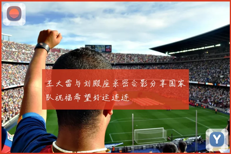王大雷与刘殿座亲密合影分享国家队祝福希望好运连连