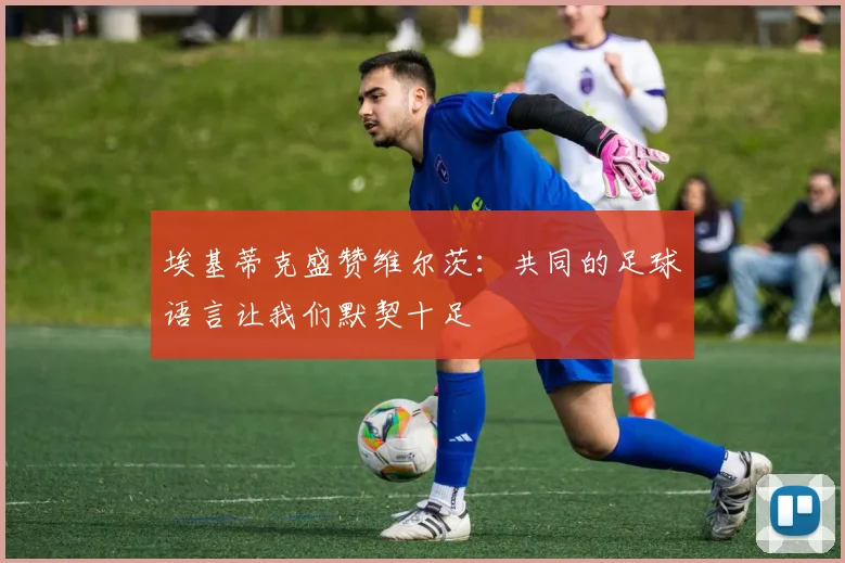 埃基蒂克盛赞维尔茨：共同的足球语言让我们默契十足