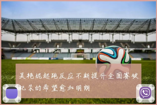 吴艳妮起跑反应不断提升全国赛破纪录的希望愈加明朗