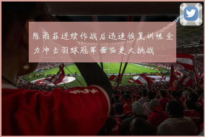 陈雨菲连续作战后迅速恢复训练全力冲击羽球冠军面临更大挑战
